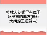桂林大朗哪里有焊工证复审的地方(桂林大朗焊工证复审)