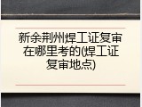 新余荆州焊工证复审在哪里考的(焊工证复审地点)