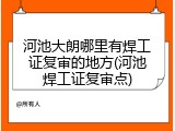 河池大朗哪里有焊工证复审的地方(河池焊工证复审点)