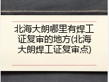 北海大朗哪里有焊工证复审的地方(北海大朗焊工证复审点)