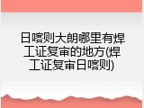 日喀则大朗哪里有焊工证复审的地方(焊工证复审日喀则)