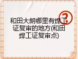 和田大朗哪里有焊工证复审的地方(和田焊工证复审点)