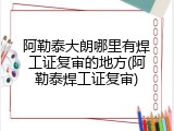 阿勒泰大朗哪里有焊工证复审的地方(阿勒泰焊工证复审)