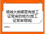 塔城大朗哪里有焊工证复审的地方(焊工证复审塔城)