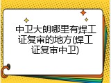 中卫大朗哪里有焊工证复审的地方(焊工证复审中卫)