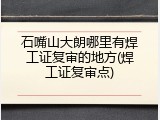 石嘴山大朗哪里有焊工证复审的地方(焊工证复审点)