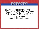哈密大朗哪里有焊工证复审的地方(哈密焊工证复审点)