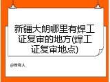 新疆大朗哪里有焊工证复审的地方(焊工证复审地点)