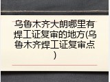 乌鲁木齐大朗哪里有焊工证复审的地方(乌鲁木齐焊工证复审点)