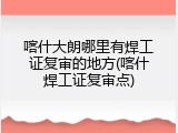 喀什大朗哪里有焊工证复审的地方(喀什焊工证复审点)