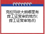 克拉玛依大朗哪里有焊工证复审的地方(焊工证复审地点)