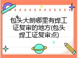 包头大朗哪里有焊工证复审的地方(包头焊工证复审点)