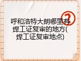呼和浩特大朗哪里有焊工证复审的地方(焊工证复审地点)