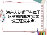 海东大朗哪里有焊工证复审的地方(海东焊工证复审点)
