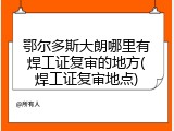 鄂尔多斯大朗哪里有焊工证复审的地方(焊工证复审地点)