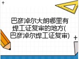 巴彦淖尔大朗哪里有焊工证复审的地方(巴彦淖尔焊工证复审)