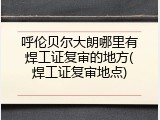 呼伦贝尔大朗哪里有焊工证复审的地方(焊工证复审地点)