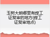 玉树大朗哪里有焊工证复审的地方(焊工证复审地点)