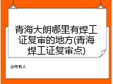 青海大朗哪里有焊工证复审的地方(青海焊工证复审点)