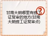 甘南大朗哪里有焊工证复审的地方(甘南大朗焊工证复审点)