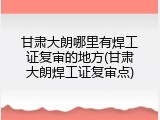 甘肃大朗哪里有焊工证复审的地方(甘肃大朗焊工证复审点)