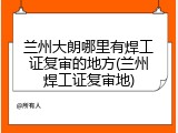 兰州大朗哪里有焊工证复审的地方(兰州焊工证复审地)