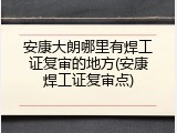 安康大朗哪里有焊工证复审的地方(安康焊工证复审点)