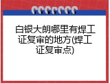 白银大朗哪里有焊工证复审的地方(焊工证复审点)