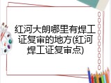 红河大朗哪里有焊工证复审的地方(红河焊工证复审点)