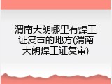渭南大朗哪里有焊工证复审的地方(渭南大朗焊工证复审)