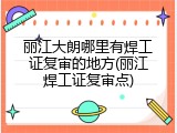 丽江大朗哪里有焊工证复审的地方(丽江焊工证复审点)