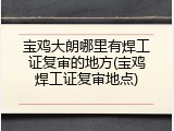 宝鸡大朗哪里有焊工证复审的地方(宝鸡焊工证复审地点)