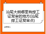 汕尾大朗哪里有焊工证复审的地方(汕尾焊工证复审点)
