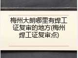 梅州大朗哪里有焊工证复审的地方(梅州焊工证复审点)