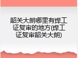 韶关大朗哪里有焊工证复审的地方(焊工证复审韶关大朗)