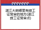 湛江大朗哪里有焊工证复审的地方(湛江焊工证复审点)