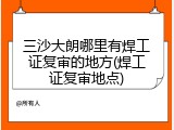 三沙大朗哪里有焊工证复审的地方(焊工证复审地点)