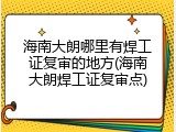 海南大朗哪里有焊工证复审的地方(海南大朗焊工证复审点)