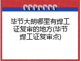 毕节大朗哪里有焊工证复审的地方(毕节焊工证复审点)