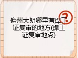 儋州大朗哪里有焊工证复审的地方(焊工证复审地点)