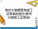 贵州大朗哪里有焊工证复审的地方(贵州大朗焊工证复审)