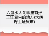 六盘水大朗哪里有焊工证复审的地方(大朗焊工证复审)