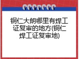铜仁大朗哪里有焊工证复审的地方(铜仁焊工证复审地)