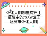 怀化大朗哪里有焊工证复审的地方(焊工证复审怀化大朗)