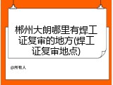 郴州大朗哪里有焊工证复审的地方(焊工证复审地点)
