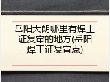 岳阳大朗哪里有焊工证复审的地方(岳阳焊工证复审点)