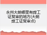 永州大朗哪里有焊工证复审的地方(大朗焊工证复审点)