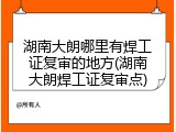 湖南大朗哪里有焊工证复审的地方(湖南大朗焊工证复审点)