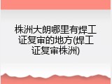 株洲大朗哪里有焊工证复审的地方(焊工证复审株洲)
