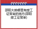 邵阳大朗哪里有焊工证复审的地方(邵阳焊工证复审)